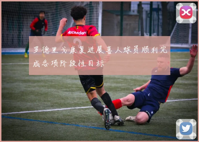 罗德里戈康复进展喜人球员顺利完成各项阶段性目标