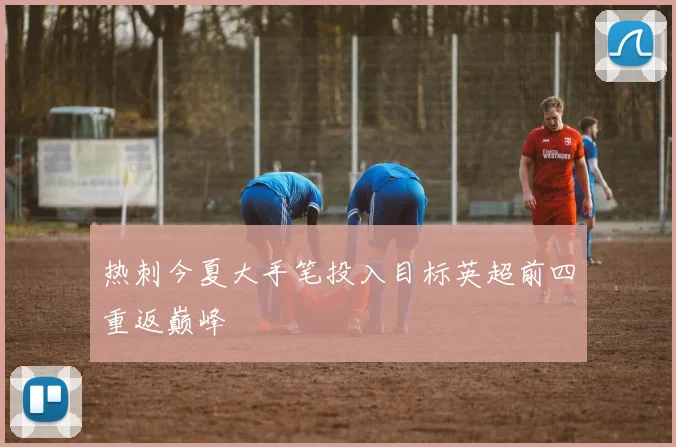热刺今夏大手笔投入目标英超前四重返巅峰