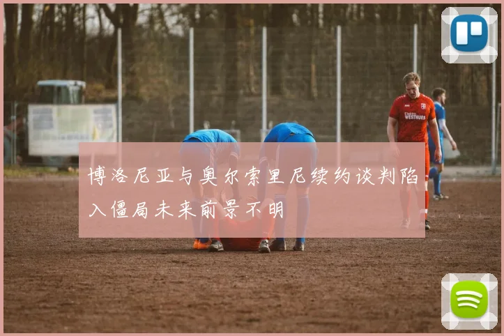 博洛尼亚与奥尔索里尼续约谈判陷入僵局未来前景不明