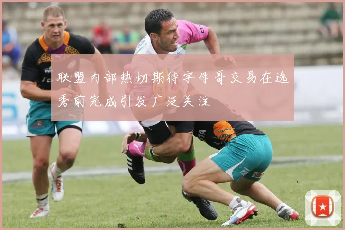 联盟内部热切期待字母哥交易在选秀前完成引发广泛关注