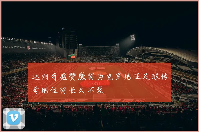 达利奇盛赞魔笛为克罗地亚足球传奇地位将长久不衰