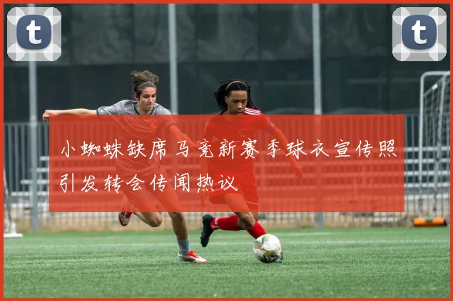 小蜘蛛缺席马竞新赛季球衣宣传照引发转会传闻热议