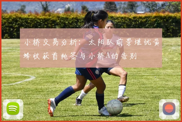小桥交易分析：太阳队前景堪忧黄蜂收获首轮签与小桥A的告别