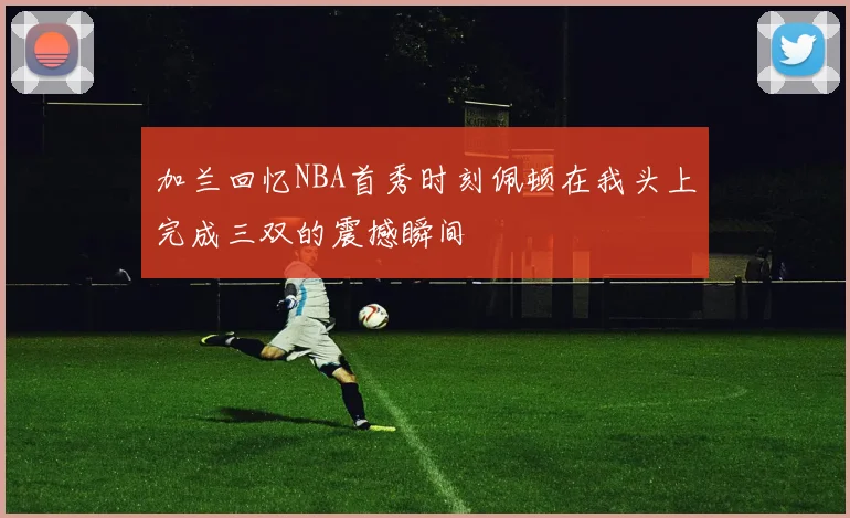 加兰回忆NBA首秀时刻佩顿在我头上完成三双的震撼瞬间
