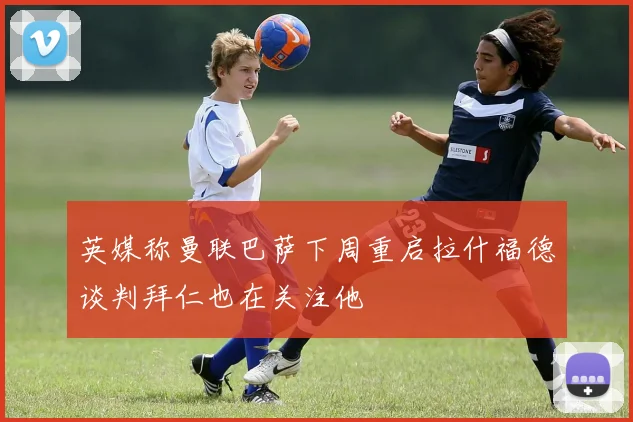 英媒称曼联巴萨下周重启拉什福德谈判拜仁也在关注他